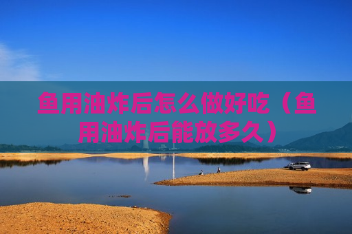 鱼用油炸后怎么做好吃（鱼用油炸后能放多久）