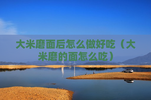 大米磨面后怎么做好吃（大米磨的面怎么吃）