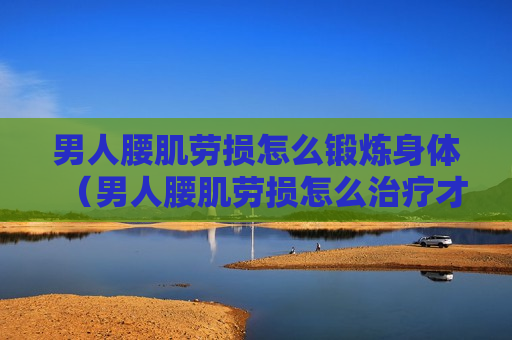 男人腰肌劳损怎么锻炼身体（男人腰肌劳损怎么治疗才能彻底治好?）