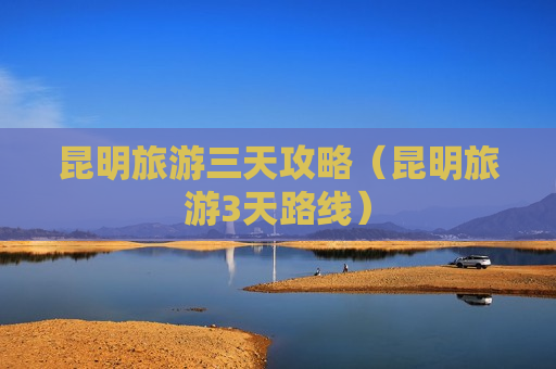 昆明旅游三天攻略（昆明旅游3天路线）