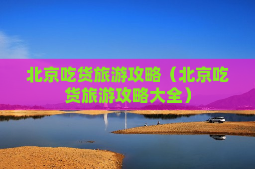 北京吃货旅游攻略（北京吃货旅游攻略大全）