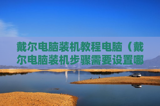 戴尔电脑装机教程电脑（戴尔电脑装机步骤需要设置哪些东西）