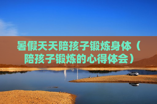 暑假天天陪孩子锻炼身体（陪孩子锻炼的心得体会）