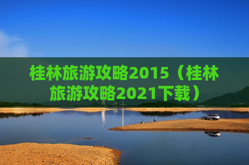 桂林旅游攻略2015（桂林旅游攻略2021下载）
