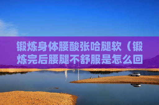 锻炼身体腰酸张哈腿软（锻炼完后腰腿不舒服是怎么回事）