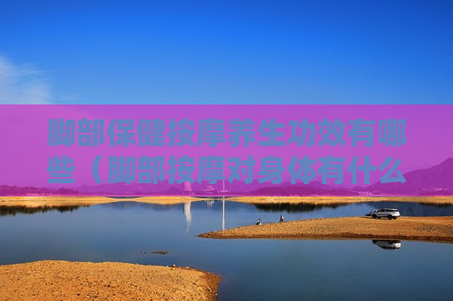 脚部保健按摩养生功效有哪些（脚部按摩对身体有什么好处）