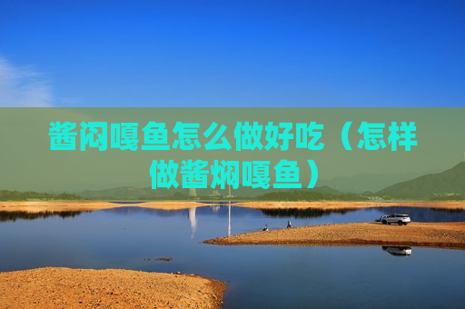 酱闷嘎鱼怎么做好吃（怎样做酱焖嘎鱼）