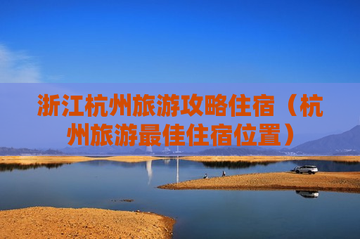 浙江杭州旅游攻略住宿（杭州旅游最佳住宿位置）