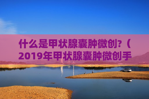 什么是甲状腺囊肿微创?（2019年甲状腺囊肿微创手术需要花费多少钱）