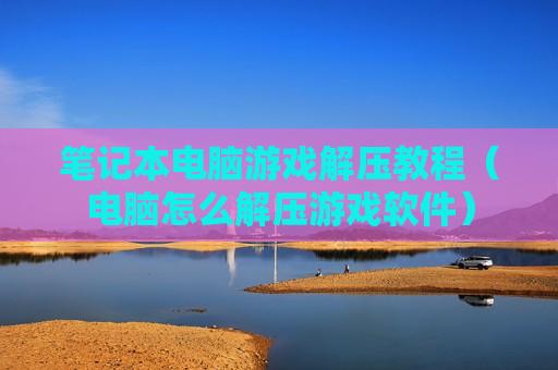 笔记本电脑游戏解压教程（电脑怎么解压游戏软件）