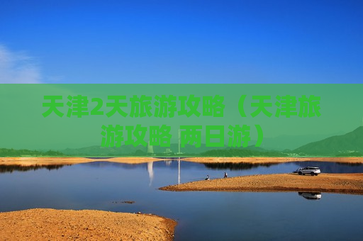 天津2天旅游攻略（天津旅游攻略 两日游）