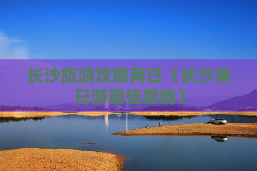 长沙旅游攻略两日（长沙两日游最佳路线）