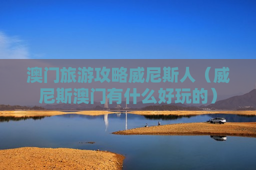 澳门旅游攻略威尼斯人（威尼斯澳门有什么好玩的）