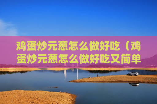 鸡蛋炒元葱怎么做好吃（鸡蛋炒元葱怎么做好吃又简单）