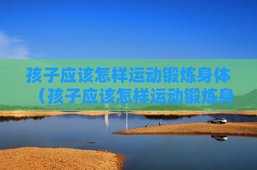 孩子应该怎样运动锻炼身体（孩子应该怎样运动锻炼身体视频）