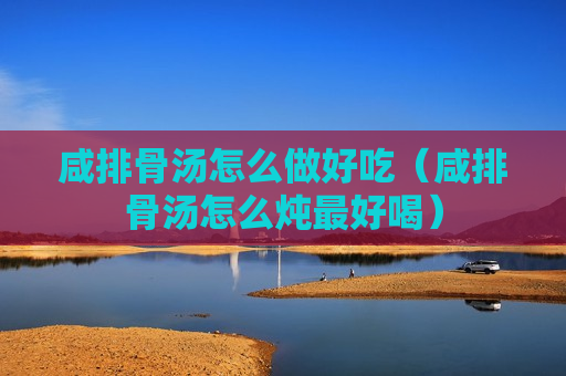 咸排骨汤怎么做好吃（咸排骨汤怎么炖最好喝）