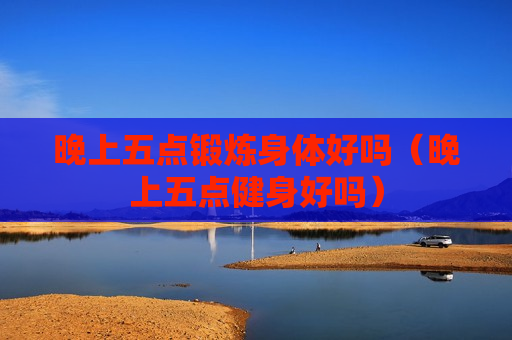 晚上五点锻炼身体好吗（晚上五点健身好吗）