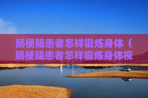 肠梗阻患者怎样锻炼身体（肠梗阻患者怎样锻炼身体视频）