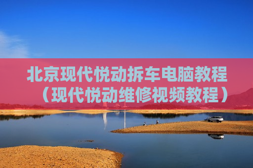 北京现代悦动拆车电脑教程（现代悦动维修视频教程）