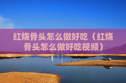 红烧骨头怎么做好吃（红烧骨头怎么做好吃视频）