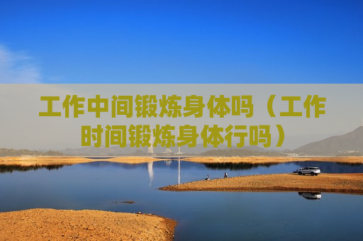 工作中间锻炼身体吗（工作时间锻炼身体行吗）