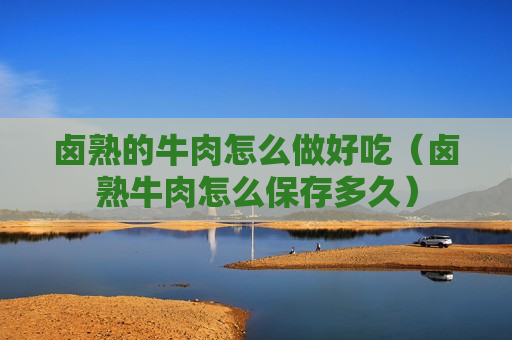 卤熟的牛肉怎么做好吃（卤熟牛肉怎么保存多久）