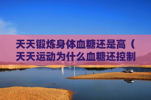 天天锻炼身体血糖还是高（天天运动为什么血糖还控制不好）