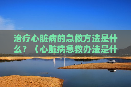 治疗心脏病的急救方法是什么？（心脏病急救办法是什么）