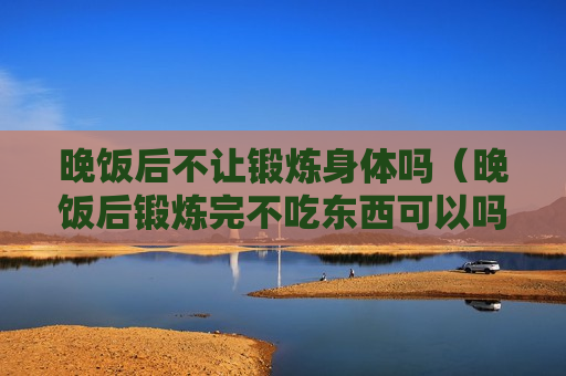 晚饭后不让锻炼身体吗（晚饭后锻炼完不吃东西可以吗）