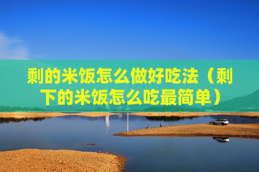 剩的米饭怎么做好吃法（剩下的米饭怎么吃最简单）
