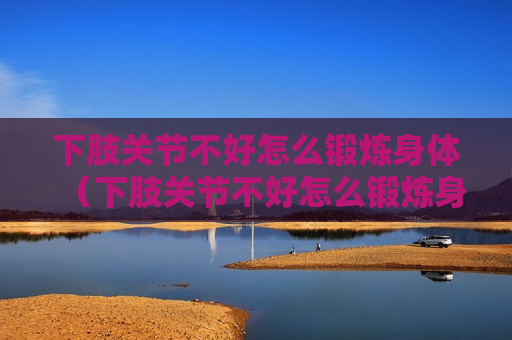下肢关节不好怎么锻炼身体（下肢关节不好怎么锻炼身体视频）