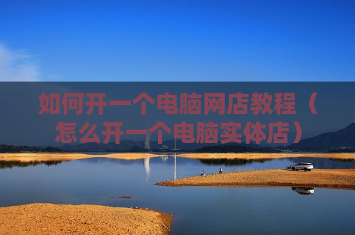 如何开一个电脑网店教程（怎么开一个电脑实体店）