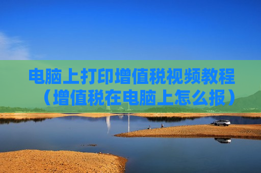 电脑上打印增值税视频教程（增值税在电脑上怎么报）