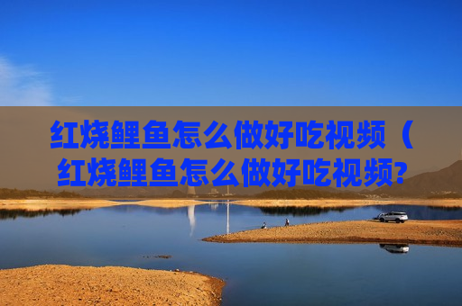红烧鲤鱼怎么做好吃视频（红烧鲤鱼怎么做好吃视频?）
