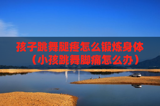 孩子跳舞腿疼怎么锻炼身体（小孩跳舞脚痛怎么办）