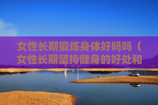 女性长期锻炼身体好吗吗（女性长期坚持健身的好处和坏处）
