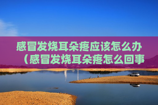 感冒发烧耳朵疼应该怎么办（感冒发烧耳朵疼怎么回事）