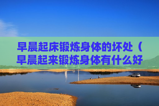 早晨起床锻炼身体的坏处（早晨起来锻炼身体有什么好处）