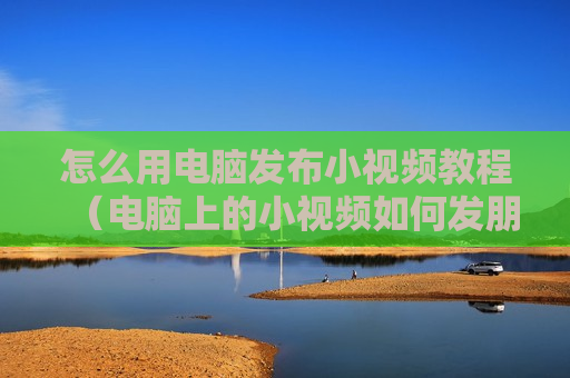 怎么用电脑发布小视频教程（电脑上的小视频如何发朋友圈）