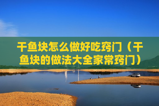 干鱼块怎么做好吃窍门（干鱼块的做法大全家常窍门）