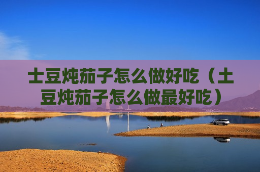 士豆炖茄子怎么做好吃（土豆炖茄子怎么做最好吃）