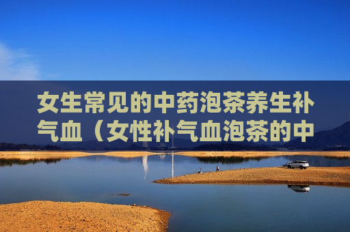女生常见的中药泡茶养生补气血（女性补气血泡茶的中药）