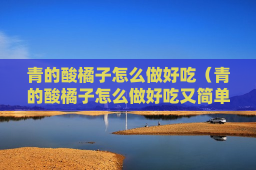 青的酸橘子怎么做好吃（青的酸橘子怎么做好吃又简单）