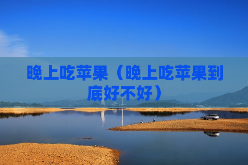 晚上吃苹果（晚上吃苹果到底好不好）