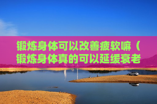 锻炼身体可以改善疲软嘛（锻炼身体真的可以延缓衰老吗）