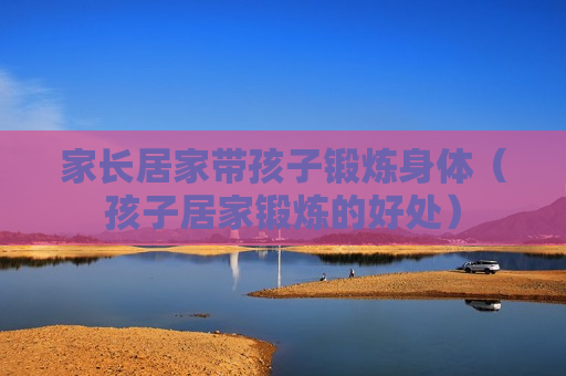 家长居家带孩子锻炼身体（孩子居家锻炼的好处）