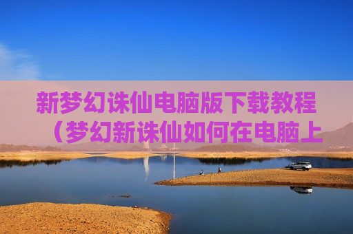 新梦幻诛仙电脑版下载教程（梦幻新诛仙如何在电脑上玩）