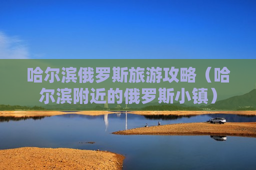 哈尔滨俄罗斯旅游攻略（哈尔滨附近的俄罗斯小镇）