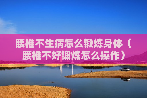 腰椎不生病怎么锻炼身体（腰椎不好锻炼怎么操作）