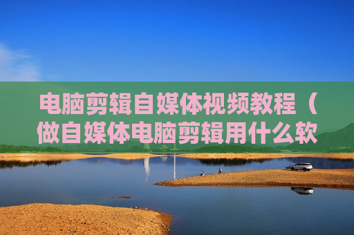 电脑剪辑自媒体视频教程（做自媒体电脑剪辑用什么软件）